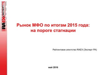 Рынок МФО по итогам 2015 года:
на пороге стагнации
май 2016
Рейтинговое агентство RAEX (Эксперт РА)
 