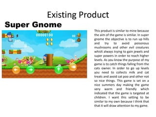 Existing Product
Super Gnome
This product is similar to mine because
the aim of the game is similar. In super
gnome the objective is to run up hills
and try to avoid poisonous
mushrooms and other evil creatures
whislt always trying to gain jewels and
super powers in order to reach higher
levels. As you know the purpose of my
game is to catch things falling from the
cats owner. In order to go up levels
you need to collects milk and cat
treats and avoid cat poo and other not
so nice things. This game is set on a
nice summers day making the game
very warm and friendly which
indicated that the game is targeted at
children. I want this setting to be
similar to my own because I think that
that it will draw attention to my game.
 