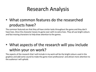 Research Analysis
• What common features do the researched
products have?
The common featured are that they all have similar tasks throughout the game and they don’t
have lives. Once the character looses its game over with no extra lives. They all use bright colours
and fast moving characters to help draw attention to the games.
• What aspects of the research will you include
within your on work?
The aspects of the research that I will include in my work will be the bright colours used in the
graphics and add some sound to make the game more professional and attract more attention to
the audience I will uphold.
 