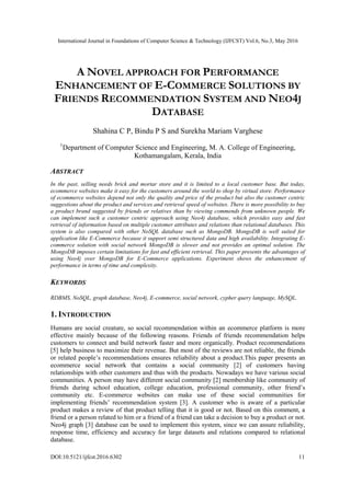 International Journal in Foundations of Computer Science & Technology (IJFCST) Vol.6, No.3, May 2016
DOI:10.5121/ijfcst.2016.6302 11
A NOVEL APPROACH FOR PERFORMANCE
ENHANCEMENT OF E-COMMERCE SOLUTIONS BY
FRIENDS RECOMMENDATION SYSTEM AND NEO4J
DATABASE
Shahina C P, Bindu P S and Surekha Mariam Varghese
1
Department of Computer Science and Engineering, M. A. College of Engineering,
Kothamangalam, Kerala, India
ABSTRACT
In the past, selling needs brick and mortar store and it is limited to a local customer base. But today,
ecommerce websites make it easy for the customers around the world to shop by virtual store. Performance
of ecommerce websites depend not only the quality and price of the product but also the customer centric
suggestions about the product and services and retrieval speed of websites. There is more possibility to buy
a product brand suggested by friends or relatives than by viewing commends from unknown people. We
can implement such a customer centric approach using Neo4j database, which provides easy and fast
retrieval of information based on multiple customer attributes and relations than relational databases. This
system is also compared with other NoSQL database such as MongoDB. MongoDB is well suited for
application like E-Commerce because it support semi structured data and high availability. Integrating E-
commerce solution with social network MongoDB is slower and not provides an optimal solution. The
MongoDB imposes certain limitations for fast and efficient retrieval. This paper presents the advantages of
using Neo4j over MongoDB for E-Commerce applications. Experiment shows the enhancement of
performance in terms of time and complexity.
KEYWORDS
RDBMS, NoSQL, graph database, Neo4j, E-commerce, social network, cypher query language, MySQL.
1. INTRODUCTION
Humans are social creature, so social recommendation within an ecommerce platform is more
effective mainly because of the following reasons. Friends of friends recommendation helps
customers to connect and build network faster and more organically. Product recommendations
[5] help business to maximize their revenue. But most of the reviews are not reliable, the friends
or related people’s recommendations ensures reliability about a product.This paper presents an
ecommerce social network that contains a social community [2] of customers having
relationships with other customers and thus with the products. Nowadays we have various social
communities. A person may have different social community [2] membership like community of
friends during school education, college education, professional community, other friend’s
community etc. E-commerce websites can make use of these social communities for
implementing friends’ recommendation system [3]. A customer who is aware of a particular
product makes a review of that product telling that it is good or not. Based on this comment, a
friend or a person related to him or a friend of a friend can take a decision to buy a product or not.
Neo4j graph [3] database can be used to implement this system, since we can assure reliability,
response time, efficiency and accuracy for large datasets and relations compared to relational
database.
 