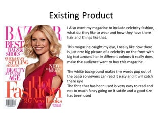 Existing Product
I Also want my magazine to include celebrity fashion,
what do they like to wear and how they have there
hair and things like that.
This magazine caught my eye, I really like how there
is just one big picture of a celebrity on the front with
big text around her in different colours it really does
make the audience want to buy this magazine.
The white background makes the words pop out of
the page so viewers can read it easy and it will catch
there eye
The font that has been used is very easy to read and
not to much fancy going on it suttle and a good size
has been used
 