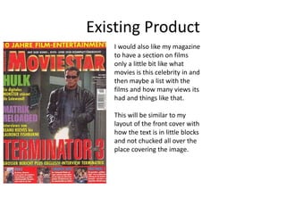 Existing Product
I would also like my magazine
to have a section on films
only a little bit like what
movies is this celebrity in and
then maybe a list with the
films and how many views its
had and things like that.
This will be similar to my
layout of the front cover with
how the text is in little blocks
and not chucked all over the
place covering the image.
 