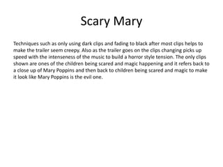 Scary Mary
Techniques such as only using dark clips and fading to black after most clips helps to
make the trailer seem creepy. Also as the trailer goes on the clips changing picks up
speed with the intenseness of the music to build a horror style tension. The only clips
shown are ones of the children being scared and magic happening and it refers back to
a close up of Mary Poppins and then back to children being scared and magic to make
it look like Mary Poppins is the evil one.
 