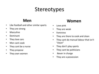Stereotypes
Men
• Like football and other similar sports
• They are strong
• Masculine
• Dominant
• They love cars
• Men cant cook
• They cant be a nurse
• They propose
• They own women
Women
• Love pink
• They are weak
• Feminine
• They are there to cook and clean
• They cant do manual labour that isn’t
“clean”
• They don’t play sports
• They cant be politicians
• Never in charge
• They are a possession
 