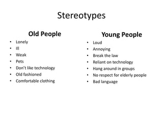 Stereotypes
Old People
• Lonely
• Ill
• Weak
• Pets
• Don’t like technology
• Old fashioned
• Comfortable clothing
Young People
• Loud
• Annoying
• Break the law
• Reliant on technology
• Hang around in groups
• No respect for elderly people
• Bad language
 