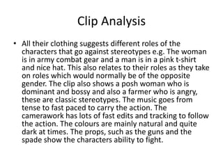 Clip Analysis
• All their clothing suggests different roles of the
characters that go against stereotypes e.g. The woman
is in army combat gear and a man is in a pink t-shirt
and nice hat. This also relates to their roles as they take
on roles which would normally be of the opposite
gender. The clip also shows a posh woman who is
dominant and bossy and also a farmer who is angry,
these are classic stereotypes. The music goes from
tense to fast paced to carry the action. The
camerawork has lots of fast edits and tracking to follow
the action. The colours are mainly natural and quite
dark at times. The props, such as the guns and the
spade show the characters ability to fight.
 