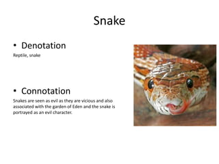 Snake
• Denotation
Reptile, snake
• Connotation
Snakes are seen as evil as they are vicious and also
associated with the garden of Eden and the snake is
portrayed as an evil character.
 