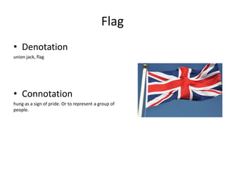 Flag
• Denotation
union jack, flag
• Connotation
hung as a sign of pride. Or to represent a group of
people.
 