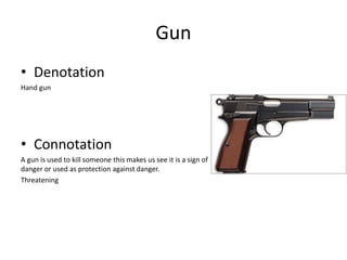 Gun
• Denotation
Hand gun
• Connotation
A gun is used to kill someone this makes us see it is a sign of
danger or used as protection against danger.
Threatening
 