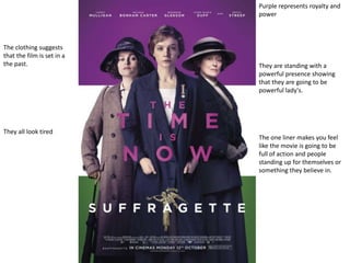 Purple represents royalty and
power
They are standing with a
powerful presence showing
that they are going to be
powerful lady's.
The clothing suggests
that the film is set in a
the past.
They all look tired
The one liner makes you feel
like the movie is going to be
full of action and people
standing up for themselves or
something they believe in.
 