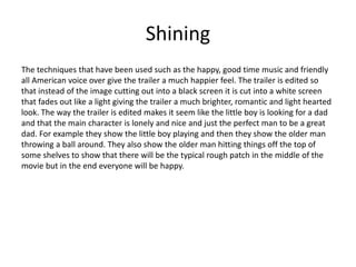 Shining
The techniques that have been used such as the happy, good time music and friendly
all American voice over give the trailer a much happier feel. The trailer is edited so
that instead of the image cutting out into a black screen it is cut into a white screen
that fades out like a light giving the trailer a much brighter, romantic and light hearted
look. The way the trailer is edited makes it seem like the little boy is looking for a dad
and that the main character is lonely and nice and just the perfect man to be a great
dad. For example they show the little boy playing and then they show the older man
throwing a ball around. They also show the older man hitting things off the top of
some shelves to show that there will be the typical rough patch in the middle of the
movie but in the end everyone will be happy.
 