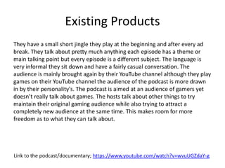 Existing Products
They have a small short jingle they play at the beginning and after every ad
break. They talk about pretty much anything each episode has a theme or
main talking point but every episode is a different subject. The language is
very informal they sit down and have a fairly casual conversation. The
audience is mainly brought again by their YouTube channel although they play
games on their YouTube channel the audience of the podcast is more drawn
in by their personality's. The podcast is aimed at an audience of gamers yet
doesn’t really talk about games. The hosts talk about other things to try
maintain their original gaming audience while also trying to attract a
completely new audience at the same time. This makes room for more
freedom as to what they can talk about.
Link to the podcast/documentary; https://www.youtube.com/watch?v=wvuUGZdaY-g
 