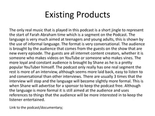Existing Products
The only real music that is played in this podcast is a short jingle to represent
the start of Farah Abraham time which is a segment on the Podcast. The
language is very much aimed at teenagers and young adults, this is shown by
the use of informal language. The format is very conversational. The audience
is brought by the audience that comes from the guests on the show that are
new every episode. The guests are all internet content creators, whether it is
someone who makes videos on YouTube or someone who makes vines. The
more loyal and constant audience is brought by Shane as he is a pretty
popular YouTuber himself. The podcast only really has one real segment the
rest is more of an interview, although seems more laid back, easy to listen to
and conversational than other interviews. There are usually 3 times that the
interview will stop and the language will become slightly more formal. This is
when Shane will advertise for a sponsor to keep the podcast free. Although
the language is more formal it is still aimed at the audience and uses
references to things that the audience will be more interested in to keep the
listener entertained.
Link to the podcast/documentary;
 