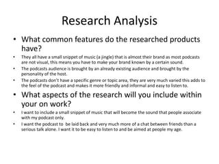 Research Analysis
• What common features do the researched products
have?
• They all have a small snippet of music (a jingle) that is almost their brand as most podcasts
are not visual, this means you have to make your brand known by a certain sound.
• The podcasts audience is brought by an already existing audience and brought by the
personality of the host.
• The podcasts don’t have a specific genre or topic area, they are very much varied this adds to
the feel of the podcast and makes it more friendly and informal and easy to listen to.
• What aspects of the research will you include within
your on work?
• I want to include a small snippet of music that will become the sound that people associate
with my podcast only.
• I want the podcast to be laid back and very much more of a chat between friends than a
serious talk alone. I want it to be easy to listen to and be aimed at people my age.
 