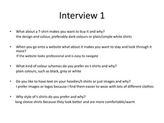 Interview 1
• What about a T-shirt makes you want to buy it and why?
the design and colour, preferably dark colours or plain/simple white shirts
• When you go onto a website what about it makes you want to stay and look through it
more?
If the website looks professional and is easy to navigate
• What kind of colour schemes do you prefer on t-shirts and why?
plain colours, such as black, grey or white
• Do you like to have text on your hoodies/t-shirts or just images and why?
I prefer images or logos because I find them easier to wear with lots of different clothes
• Why style of t-shirts do you prefer and why?
long sleeve shirts because they look better and are more comfortable/warm
 