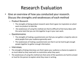 Research Evaluation
• Give an overview of how you conducted your research.
Discuss the strengths and weaknesses of each method
– Product Research
• The strengths of doing product research were that it gave me inspiration on what I
want me product to look like.
• the weaknesses of using this method are that its difficult to find many ideas with
the same look that you can link together to go in your own work.
– Questionnaires
• The strengths of making a questionnaire are that you can gather a majority vote on
what people from your audience generally want.
• The weaknesses of making a questionnaire are that it can be hard to get enough
people together to gather enough information.
– Interviews.
• The strengths of doing interviews are that it gives your audience a chance to explain in
as much detail as they need with no restrictions what they want.
• The weaknesses of using this method are that some of the questions are hard to answer
or hard for the person to explain what they mean in writing.
 