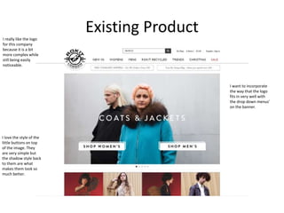 Existing ProductI really like the logo
for this company
because it is a bit
more complex while
still being easily
noticeable.
I love the style of the
little buttons on top
of the image. They
are very simple but
the shadow style back
to them are what
makes them look so
much better.
I want to incorporate
the way that the logo
fits in very well with
the drop down menus'
on the banner.
 