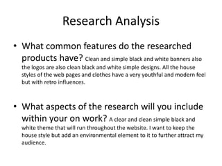 Research Analysis
• What common features do the researched
products have? Clean and simple black and white banners also
the logos are also clean black and white simple designs. All the house
styles of the web pages and clothes have a very youthful and modern feel
but with retro influences.
• What aspects of the research will you include
within your on work? A clear and clean simple black and
white theme that will run throughout the website. I want to keep the
house style but add an environmental element to it to further attract my
audience.
 