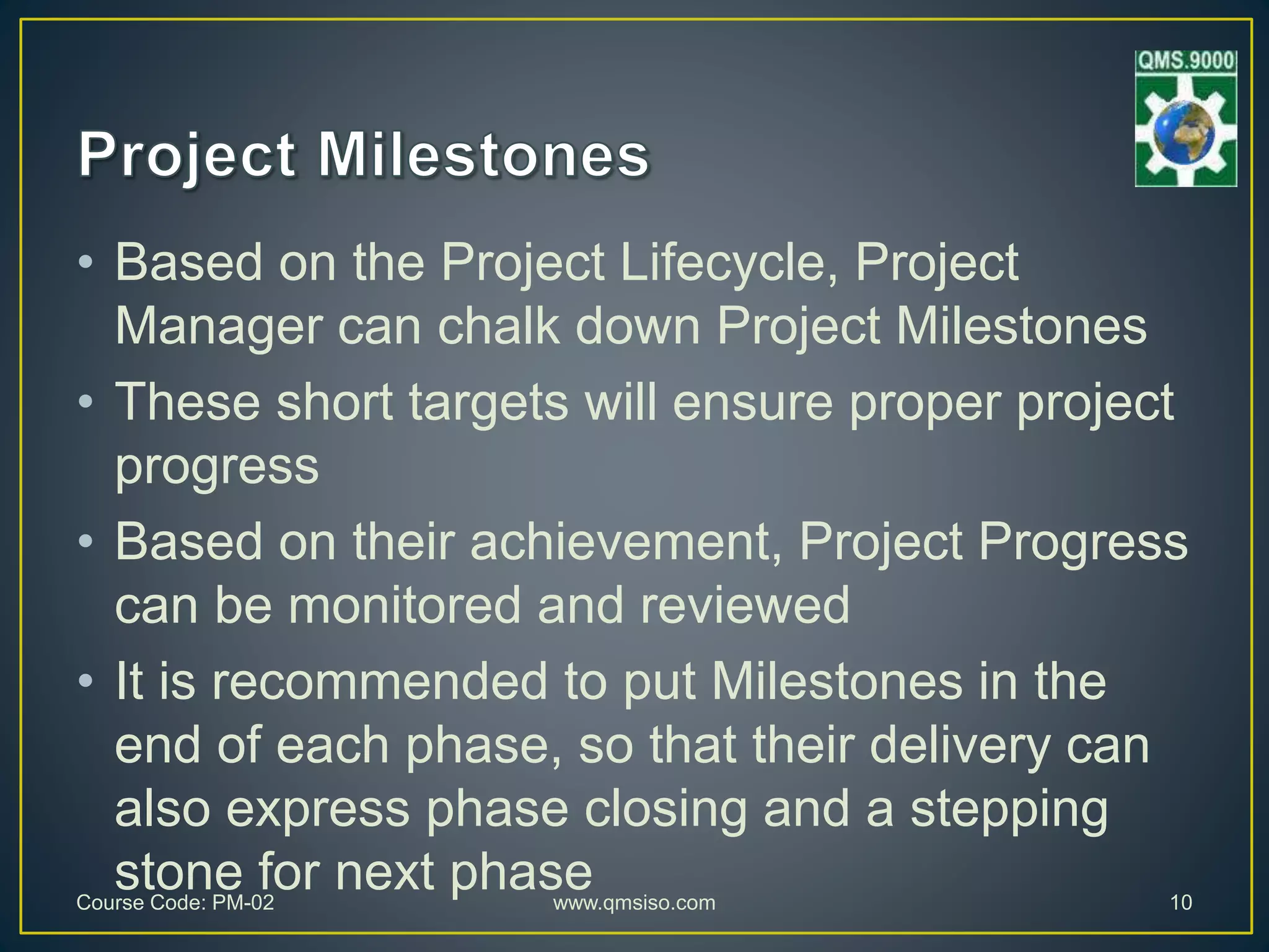• Based on the Project Lifecycle, Project
Manager can chalk down Project Milestones
• These short targets will ensure proper project
progress
• Based on their achievement, Project Progress
can be monitored and reviewed
• It is recommended to put Milestones in the
end of each phase, so that their delivery can
also express phase closing and a stepping
stone for next phaseCourse Code: PM-02 www.qmsiso.com 10
 
