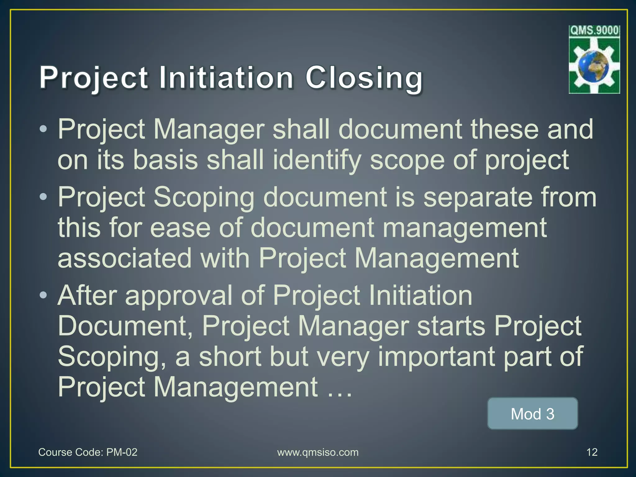 • Project Manager shall document these and
on its basis shall identify scope of project
• Project Scoping document is separate from
this for ease of document management
associated with Project Management
• After approval of Project Initiation
Document, Project Manager starts Project
Scoping, a short but very important part of
Project Management …
Course Code: PM-02 www.qmsiso.com 12
Mod 3
 