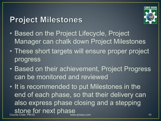• Based on the Project Lifecycle, Project
Manager can chalk down Project Milestones
• These short targets will ensure proper project
progress
• Based on their achievement, Project Progress
can be monitored and reviewed
• It is recommended to put Milestones in the
end of each phase, so that their delivery can
also express phase closing and a stepping
stone for next phaseCourse Code: PM-02 www.qmsiso.com 10
 