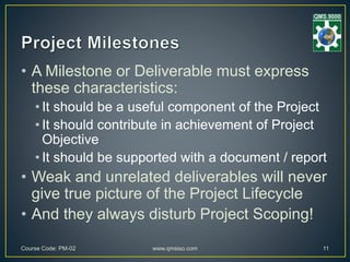 • A Milestone or Deliverable must express
these characteristics:
• It should be a useful component of the Project
• It should contribute in achievement of Project
Objective
• It should be supported with a document / report
• Weak and unrelated deliverables will never
give true picture of the Project Lifecycle
• And they always disturb Project Scoping!
Course Code: PM-02 www.qmsiso.com 11
 