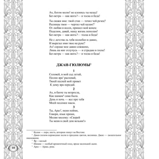 10
Ах, богом молю! не клонись ты назад!
Без ветра — как жить?— и тоска и беда!
Ты скажи мне: твой стан — точил чей резец?
Ресницы твои — чертил чей калам?1
От любви я иссох, пришел мой конец:
Поделим, давай, нашу жизнь пополам!
Без ветра — как жить?— тоска и беда!
Не с детства ль тебя полюбил я давно,
И вырезал имя твое на руке?
Ах! сердце мое давно сожжено,
Лишь на миг отлучусь — и страдаю в тоске!
Без ветра — как жить?— и тоска и беда!
ДЖАН-ГЮЛЮМЫ2
1
Соловей, в мой сад летай,
Песню яра3
распевай,
Твоей песней мой привет
К дому яра передай.
2
Ах, в бахче ты возросла,
Как шамам4
сама была.
День и ночь — все про тебя
Моей песенки хвала.
3
Ты, Араз5
, меня пойми,
Говори, язык прими,
Молви милому: «Скорей
Ты меня в свой дом возьми!»
1
Калам — перо, кисть, которым пишут на Востоке.
2
Джан-гюлюм-хороводная песня в праздник цветов, веснянка. Джан — ласкательное
именование.
3
Яр —милый
4
Шамам — особый ароматичный плод, вроде маленькой дыни.
5
Араз — Аракс, река.
 