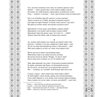 101
Ты с детства слышишь голос хвал: но славить красоту я рад.
Ковчег1
— твоих грудей овал, чтоб ставить амбру и мускат.
Не может, кто тебя встречал, представить лучший миг услад!
Рука — самшит2
, а пальцы — воск: хрустальных спиц он снова ждет.
Нет, я не полюблю другой! сдается: ты мне суждена!
Лишь я неделю не с тобой, как рвется каманчи струна!
Сам царь иль врач Лохман3
со мной, а мне поется: «где она?»
Им раны не понять моей: она клинка стального ждет!
Красавица! в тоске души, одни брожу, сожжен тобой!
Красавица! о не спеши! дай погляжу, пленен тобой!
Красавица! мир чей, реши: сужу, что отнят он — тобой!
Доколе жив Саят-Нова, тебе ль певца иного ждать!
6
Ах, почему мой влажен глаз и кровь на сердце? жжет она!
Болезнь—любовь и этот раз, лекарство в свой черед,—она!
Я слег, но взор мой каждый час опять к тебе влечет,— она!
Мне надо умереть, ко мне, ах! лишь тогда придет она!
Весна настала и манят зазеленевшие края;
Фиалковые горы в сад давно послали соловья.
Но песни ночью не звучат. Чинара, это месть твоя?
Пусть ищет роза соловья: его, ах! не найдет она!
Мак, ярко-красный, дал совет: «Скиталец-соловей влюблен
И, верно, вспомнит про букет, что базиликой оплетен,
Но ты солги, что розы нет, и что цветок был унесен!»
Вот — изгородь, ах, соловей! твой бедный труп несет она.
Сладки, сладки—твои слова! язык твой сахар и набат4
,
И твой шербет, гласит молва, хорош, как спелый виноград.
Семь дней твердил я, ты ж, резва, семь платьев мерила подряд,
Бязь и кумач, но где же ткань, что всех достойней?— ждет она!
1
Ковчег — также обычное уподобление женской груди.
2
Самшит — род сосны, обычное сравнение для рук и стана.
3
Царь — грузинский царь Герехл II; Лохман — придворный врач.
4
Набат — кристаллу топленого сахара, лакомство.
 