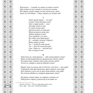 102
Язык ашуга — соловей: он славит, не клянет сплеча!
Пред шахом он поет смелей, и для него нет палача,
Нет правил, судей и царей, он сам спасает всех, звуча,
Лишь ты, Саят-Нова,— в беде, пришла, не отойдет она!
7
Твоих грудей гранат — что меч!
Самшит твоих бесценен плеч!
Хочу у двери милой — лечь!
Там прах целую и пою.
О, твоего атласа звук!
Дай мне испить из чаши рук,
Молю целенья в смене мук,
Люблю, ревную и пою!
Я не садовник в эту ночь,
Как тайну сада превозмочь?
Я — соловей, где роза? «Прочь!»
Шипу скажу я и пою.
Ты — песня! И слова звучат!
Ты — гимн! И я молиться рад!
Саят - Новы ты — светлый сад!
Вот я тоскую и пою.
8
Твой силен ум: таким рожден,— себя глупцу равнять зачем?
Меня за свой вчерашний сон презрительно считать зачем?
Я издавна горю, сожжен! опять меня сжигать зачем?
Устала ты, поверю я, меня же обвинять зачем?
Привет! ведь ты сильна, как тот Ростом1
, сын Зала!— дочь царя!2
Старинный твой прославлен род, красы зерцало, дочь царя!
Коль грешен я, пусть меч не ждет меня нимало, дочь царя!
Но господа побойся ты: напрасно враждовать зачем?
Кто ранен, позовет врача: не повредит, поможет он;
Раба ругают сгоряча, судиться все ж не может он.
1
Ростом, сын Зала — Рустем, герой персидского эпоса.
2
Дочь царя — речь идет о грузинской царевне.
 