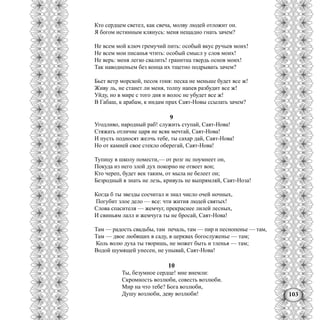 103
Кто сердцем светел, как свеча, молву людей отложит он.
Я богом истинным клянусь: меня нещадно гнать зачем?
Не всем мой ключ гремучий пить: особый вкус ручьев моих!
Не всем мои писанья чтить: особый смысл у слов моих!
Не верь: меня легко свалить! гранитна твердь основ моих!
Так наводненьем без конца их тщетно подрывать зачем?
Бьет ветр морской, песок гоня: песка не меньше будет все ж!
Живу ль, не станет ли меня, толпу напев разбудит все ж!
Уйду, но в мире с того дня и волос не убудет все ж!
В Габаш, к арабам, к индам прах Саят-Новы ссылать зачем?
9
Угодливо, народный раб! служить ступай, Саят-Нова!
Стяжать отличие царя не всяк мечтай, Саят-Нова!
И пусть подносят желчь тебе, ты сахар дай, Саят-Нова!
Но от камней свое стекло оберегай, Саят-Нова!
Тупицу в школу помести,— от розг нс поумнеет он,
Покуда из него злой дух покорно не отвеет вон;
Кто череп, будет век таким, от мыла не белеет он;
Безродный в знать не лезь, кривуль не выпрямляй, Саят-Ноза!
Когда б ты звезды сосчитал и знал число очей ночных,
Погубит злое дело — все: чти жития людей святых!
Слова спасителя — жемчуг, прекраснее лилей лесных,
И свиньям лалл и жемчуга ты не бросай, Саят-Нова!
Там — радость свадьбы, там печаль, там — пир и песнопенье — там,
Там — двое любящих в саду, в церквах богослуженье — там;
Коль волю духа ты творишь, не может быть и тленья — там;
Водой шумящей унесен, не унывай, Саят-Нова!
10
Ты, безумное сердце! мне внемли:
Скромность возлюби, совесть возлюби.
Мир на что тебе? Бога возлюби,
Душу возлюби, деву возлюби!
 