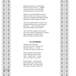 104
Божий глас внемли и твори добро,
В житиях святых слово — серебро:
Святых целей три: возлюби перо,
Возлюби письмо, книги возлюби.
Сердце, пусть тебя скорби не гнетут!
Знай, что хлеб и соль люди чести чтут,
Но не будь смешным: возлюби свой труд,
Мудрость возлюби, правду возлюби.
Там, где господин, будь не горд, но тих;
Скромным будь всегда у господ своих;
Но у всех — душа: возлюби чужих,
Бедных возлюби, гостя возлюби.
Так, Саят-Нова, мудрость жить велит.
Что нам эта жизнь? Страшный суд грозит!
Душу сберегай: возлюби и скит,
Келью возлюби, камни возлюби!
К СОЛОВЬЮ
Откуда ты? (я соловью).
Не плачь! не плачь! я слезы лью,
Ты розу ждешь, я — милую...
Не плачь! не плачь! я слезы лью.
Пой, соловей, песнь соловья!
Счастливой будь тропа твоя!
Тебе — цветок, мне — милая...
Но ты не плачь! я слезы лью.
В душе моей — тоска по ней,
Как острый шип в груди твоей.
Цветок иль яр? что сладостней?
Не плачь! не плачь! я слезы лью.
 