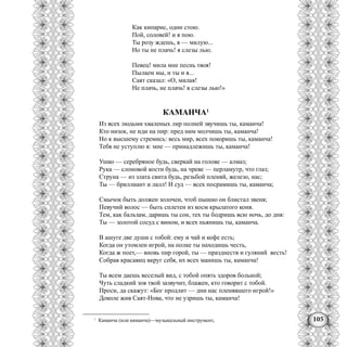 105
Как кипарис, один стою.
Пой, соловей! и я пою.
Ты розу ждешь, я — милую...
Но ты не плачь! я слезы лью.
Певец! мила мне песнь твоя!
Пылаем мы, и ты и я...
Саят сказал: «О, милая!
Не плачь, не плачь! я слезы лью!»
КАМАНЧА1
Из всех людьми хваленых лир полней звучишь ты, каманча!
Кто низок, не иди на пир: пред ним молчишь ты, каманча!
Но к высшему стремись: весь мир, всех покоришь ты, каманча!
Тебя не уступлю я: мне — принадлежишь ты, каманча!
Ушко — серебряное будь, сверкай на голове — алмаз;
Рука — слоновой кости будь, на чреве — перламутр, что глаз;
Струна — из злата свита будь, резьбой пленяй, железо, нас;
Ты — бриллиант и лалл! И суд — всех посрамишь ты, каманча;
Смычок быть должен золочен, чтоб пышно он блистал звеня;
Певучий волос — быть сплетен из косм крылатого коня.
Тем, как бальзам, даришь ты сон, тех ты бодришь всю ночь, до дня:
Ты — золотой сосуд с вином, и всех пьянишь ты, каманча.
В ашуге две души с тобой: ему и чай и кофе есть;
Когда он утомлен игрой, на полке ты находишь честь,
Когда ж поет,— вновь пир горой, ты — празднеств и гуляний весть!
Собрав красавиц вкруг себя, их всех манишь ты, каманча!
Ты всем даешь веселый вид, с тобой опять здоров больной;
Чуть сладкий зов твой зазвучит, блажен, кто говорит с тобой.
Проси, да скажут: «Бог продлит — дни нас пленявшего игрой!»
Доколе жив Саят-Нова, что не узришь ты, каманча!
1
Каманча (или кяманча)—музыкальный инструмент,
 