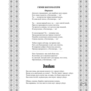 107
ГИМН БОГОМАТЕРИ
Отрывок
Для всех страдающих, для скорбных всех сердец
Есть чаша сладости, о богоматерь — ты!
Ты — человечества торжественный венец,
И слава всей земли, о богоматерь,— ты!
Ты — жизни верный мост, ты — смут святой покой,
Престол премудрости и роза чистоты;
Ты кротость нежная, что льется в мир людской,
И искупление, о богоматерь,— ты!
О, милосердная! Ты — упованье нам,
Звезда рассветная над чернью темноты!
Подобно солнечным слепительным лучам,
Сияешь высоко, о богоматерь,— ты!
Тобою озарен сей мир, где мрачен грех.
Путь для блуждающих и свет для слепоты,
В смирении добра и благостна для всех,
Пример прекрасного, о богоматерь,— ты!
. . . . . . . . . . . . . . . . . . . . . . . . . . . . . . . . . . . . .
Поет Лункианос: яви свой облик мне,
Я уготовал дух к виденью красоты!
О, светлый, чистый ключ! для сердца, что в огне,
Противоядие, о богоматерь,—ты!
Дживани
Как дни зимы, дни неудач недолго тут: придут-уйдут.
Всему есть свой конец, нс плачь!— Что бег минут: придут- уйдут.
Тоска потерь пусть мучит нас, но верь, что беды лишь на час:
Как сонм гостей, за рядом ряд, они снуют: придут-уйдут.
Обман, гонение, борьба и притеснение племен,
Как караваны, что под звон в степи идут: придут-уйдут.
 