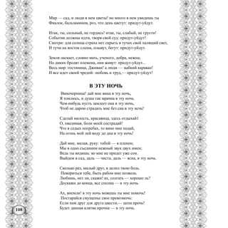 108
Мир — сад, и люди в нем цветы! но много в нем увидишь ты
Фиалок, бальзаминов, роз, что день цветут: придут-уйдут.
Итак, ты, сильный, не гордись! итак, ты, слабый, не грусти!
События должны идти, творя свой суд: придут-уйдут!
Смотри: для солнца страха нет скрыть в тучах свой палящий свет,
И тучи на восток слеша, плывут, бегут: придут-уйдут.
Земля ласкает, словно мать, ученого, добра, нежна;
Но диких бродят племена, они живут: придут-уйдут...
Весь мир: гостиница, Джнван! а люди — зыбкий караван!
И все идет своей чредой: любовь и труд,— придут-уйдут!
В ЭТУ НОЧЬ
Виночерпица! дай мне вина в эту ночь,
Я томлюсь, и душа так мрачна в эту ночь.
Чем-нибудь пусть замлеет она в эту ночь,
Чтоб не даром страдать мне без сна в эту нсчь!
Сделай милость, красавица, здесь отдыхай1
О, хвалимая, боли моей сострадай!
Что в седых погребах, то вино мне подай,
На огонь мой лей воду до дна в эту ночь!
Дай мне, милая, руку: тобой — я пленен;
Мы в одно съединим нежный звук двух имен;
Ведь ты видишь: ко мне не придет уже сон.
Выйдем в сад, даль — чиста, даль — ясна, в эту ночь.
Сколько раз, милый друг, я делил твою боль.
Покориться тебе, быть рабом мне позволь.
Любишь, нет ли, скажи! ах, солгать — хорошо ль?
Доскажи до конца, все сполна — в эту ночь.
Ах, внемли! в эту ночь можешь ты мне помочь!
Постарайся смущенье свое превозмочь:
Если нам друг для друга цвести,— цепи прочь!
Будет данная клятва прочна — в эту ночь.
 