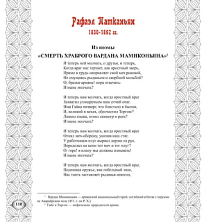 110
Рафаэл Патканьян
1830-1892 гг.
Из поэмы
«СМЕРТЬ ХРАБРОГО ВАРДАНА МАМИКОНЬЯНА»1
И теперь ней молчать, о друзья, и теперь,
Когда враг нас терзает, как яростный зверь,
Прямо в грудь направляет свой меч роковой,
Не смущаясь рыданьем и скорбной мольбой?
О, братья-армяне! пора отвечать:
И ныне молчать?
И теперь нам молчать, когда яростный враг
Захватил ухищреньем наш отчий очаг,
Имя Гайка низверг, что блистало в былом,
И, великий в вехах, обесчестил Торгом!2
Лишил языка, отнял скипетр и рать?
И ныне молчать?
И теперь нам молчать, когда яростный враг
Отнял меч-оборону, унизив наш стяг,
У работников плуг вырвал дерзко из рук,
Переделал на цепи тот меч и тог плуг?
О. горе! в плену мы должны изнывать!
И ныне молчать?
И теперь нам молчать, когда яростный враг,
Поднимая оружье, как гибельный знак,
Нас таить заставляет рыданья невзгод,
1
Вардан Мамиконьян — армянский национальный герой, погибший в битве с персами
на Аварайрском поле (451: г. по Р. X.).
2
Гайк и Торгом — мифические прародители армян.
 