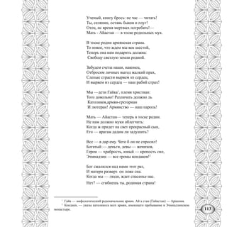 113
Ученый, книгу брось: не час — читать!
Ты, селянин, оставь быков и плуг!
Отец, нс время мертвых погребать!—
Мать - Айастан — в тоске родильных мук.
В тоске родни армянская страна.
То новое, что ждем мы век шестой,
Теперь она нам подарить должна:
Свободу светлую земли родной.
Забудем счеты наши, наконец,
Отбросим личных выгод жалкий прах,
Слепые страсти вырвем из сердец,
И вырвем из сердец — наш рабий страх!
Мы —дети Гайка1
, племя христиан:
Того довольно! Различать должно ль
Католиков,армян-грегориан
И лютеран! Армянство — наш пароль!
Мать — Айастан— теперь в тоске родии.
Не нам должно муки облегчить:
Когда ж придет на свет прекрасный сын,
Его — врагам дадим ли задушить?
Все — в дар ему. Чего б он не спросил!
Богатый — деньги, девы — женихов,
Герои — храбрость, юный — крепость сил,
Эчмнадзин — все громы кондаков!2
Бог сжалился над нами этот раз,
И матери разверз он ложе сна.
Когда мы — люди, ждет спасенье нас.
Нет? — сгибнешь ты, родимая страна!
1
Гайк — мифологический родоначальник армян. Ай а стан (Гайастан) — Армения.
2
Кондаки, — указы католикоса всех армян, имеющего пребывание в Эчмиадзинском
монастыре.
 