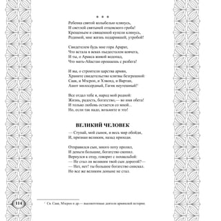 114
* * *
Ребенка святой колыбелью клянусь,
И светлой святыней отцовского гроба!
Крещеньем и священной купели клянусь,
Родимой, мне жизнь подарившей, утробой!
Свидетелем будь мне гора Арарат,
Что встала в веках пьедесталом ковчега,
И ты, о Аракса живой водопад,
Что матъ-Айастан орошаешь с разбега!
И вы, о строители царства армян,
Храните свидетельство клятвы безгрешной:
Саак, и Мэсроп, и Хэвонд, и Вартан,
Ашот милосердный, Гагик неутешный!1
Все отдал тебе я, народ мой родной:
Жизнь, радость, богатство,— во имя обета!
И только любовь остается со мной...
Но, если так надо, возьмите и это!
ВЕЛИКИЙ ЧЕЛОВЕК
— Ступай, мой сынок, и весь мир обойди,
И, признан великим, назад приходи.
Отправился сын, много поту пролил,
И деньги большие, богатство скопил.
Вернулся к отцу, говорит с похвальбой:
— Не стал ли великим твой сын дорогой?—
— Нет, нет! ты большое богатство снискал.
Но все же великим доныне не стал.
1
Св. Саак, Мэсроп н др.— высокочтимые деятели армянской истории.
 