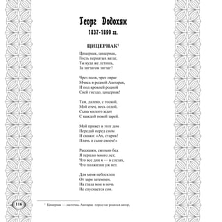 116
Георг Додохян
1837-1890 гг.
ЦИЦЕРНАК1
Цицернак, цицернак,
Гость пернатых ватаг,
Ты куда же летишь,
За зигзагом зигзаг?
Чрез поля, чрез овраг
Мчись в родной Аштарак,
И под кровлей родной
Свей гнездо, цицернак!
Там, далеко, с тоской,
Мой отец, весь седой,
Сына милого ждет
С каждой новой зарей.
Мой привет в этот дом
Передай перед сном
И скажи: «Ах, старик!
Плачь о сыне своем!»
Расскажи, сколько бед
Я терплю много лет;
Что все дни я — в слезах,
Что полжизни уж нет.
Для меня небосклон
От зари затемнен,
На глаза мои в ночь
Не спускается сон.
1
Цицернак — ласточка, Аштарак город где родился автор,
 