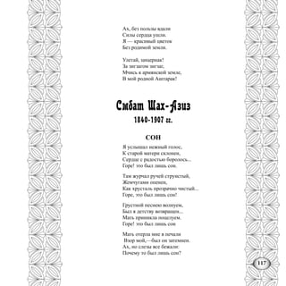 117
Ах, без пользы вдали
Силы сердца ушли.
Я — красивый цветок
Без родимой земли.
Улетай, цицернак!
За зигзагом зигзаг,
Мчись к армянской земле,
В мой родной Аштарак!
Смбат Шах-Азиз
1840-1907 гг.
СОН
Я услышал нежный голос,
К старой матери склонен,
Сердце с радостью боролось...
Горе! это был лишь сон.
Там журчал ручей струистый,
Жемчугами опенен,
Как хрусталь прозрачно чистый...
Горе, это был лишь сон!
Грустной песнею волнуем,
Был я детству возвращен...
Мать приникла поцелуем.
Горе! это был лишь сон
Мать отерла мне в печали
Взор мой,—был он затемнен.
Ах, но слезы все бежали:
Почему то был лишь сон?
 