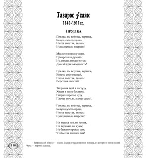 118
Газарос Агаян
1840-1911 гг.
ПРЯЛКА
Прялка, ты вертись, вертись,
Белую кудель пряди,
Нитка толстая, тянись:
Нужд немало впереди!
Масло я влила в ушки,
Прикрепила рукоять;
Ну, пряди, пряди мотки,
Двигай крыльями опять!
Прялка, ты вертись, вертись,
Колесо свое вращай,
Нитка толстая, тянись:
Веретена оплетай!
Тиграник мой к пастуху
Ходит в поле босиком,
Габриэл продал чуху,
Плачет ночью, плачет днем1
.
Прялка, ты вертись, вертись,
Белую кудель пряди,
Нитка толстая, тянись:
Нужд немало впереди!
Ни мешка нет, ни ремня,
Ни веревки, ни сумы;
Не бывало прежде дня,
Чтобы так нищали мы!
1
Тиграник и Габриэл — имена (сына и мужа героини романа, из которого взята песня).
Чуха — верхняя одежда.
 