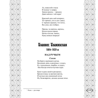 119
Ах, невестой я ткала
И паласы1
и ковры;
Замуж вышла,— продала
Даже войлок с той поры!
Красный день мой почернел,
Тот пришел, кто в долг давал;
С черным сердцем, что хотел,
Все унес, все отобрал.
Прялка, ты вертись, вертись,
Белую кудель пряди,
Нитка толстая, тянись:
Нужд немало впереди!
Иоаннес Иоаннисиан
1864-1929 гг
НАД РУЧЬЕМ
Сонет
На берегу журчащего ручья,
Весенним днем, в раздумьи я сидел,
И, с изумленьем, скорбно, я глядел,
Как быстро мчится мутная струя.
Букет в руке своей я растрепал,
Бросая в воду за цветком цветок,
И мутных вод опененный поток
Их, безвозвратно, дальше-дальше мчал.
1
Палас — род ковра
 