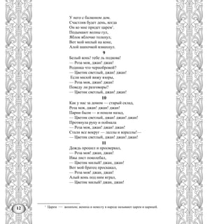 12
У него с балконом дом.
Счастлив будет день, когда
Он ко мне придет царем1
.
Подымают волны гул,
Яблок яблочко толкнул,
Вот мой милый на коне,
Алой шапочкой взмахнул.
9
Белый конь! тебе ль подкова!
— Роза моя, джан! джан!
Родинка что чернобровой?
— Цветик светлый, джан! джан!
Если милой вижу взоры,
— Роза моя, джан! джан!
Поведу ли разговоры?
— Цветик светлый, джан! джан!
10
Как у нас за домом — старый склад,
Роза моя, джан! джан! джан!
Парни были — и пошли назад,
— Цветик светлый, джан! джан! джан!
Протянула руку и поймала
— Роза моя, джан! джан! джан!
Стали все вокруг — лаллы и кораллы!—
— Цветик светлый, джан! джан! джан!
11
Дождь прошел и просверкал,
— Роза моя! джан, джан!
Ивы лист поколебал,
— Цветик милый! джан, джан!
Вот мой братец проскакал,
— Роза моя! джан, джан!
Алый конь под ним играл,
— Цветик милый! джан, джан!
1
Царем — женихом; жениха и невесту в народе называют царем и царицей.
 