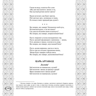 120
Глядя на воду, я шептал без слов:
«Вы дни мои влечете: жизнь и ты,
Как мутный ручеек влечет цветы!
Вдали исчезнет, как букет цветов,
Рой светлых грез, лелеянных в тиши,
И степью станет прежний ран души!»
* * *
Все вперед, вес наверх! бесконечен мой путь,
Истомилися руки, о где же конец?
Где удастся коленям моим отдохнуть?
Все вперед, все наверх, непреклонный боец!
Пусть твердеют уступы нахмуренных гор,
Пусть грозней предвещают стремнины — конец,
Есть дыханье в груди, к ногам есть упор,
Все вперед, все наверх, неустанный боец!
Пусть далеко вершина, светла и чиста,
Пусть еще не сегодня страданьям конец,
Завтра будет наверно победа взята,
Все вперед, вес наверх, вдохновенный боец!
ЦАРЬ АРТАВАЗД
Легенда1
Бей молотом но наковальне, кузней!
Бей молотом: звенья да крепнут цепей!
Врага ненавистного звенья цепей!
Бей молотом по наковальне, кузнец!
1
Легенда говорит, что царь Артавазд, в оковах, заключен в пропасти Арарата; верные
псы грызут цепи царя, но раз в году, в страстную пятницу, кузнецы ударяют молотами, и
оковы вновь крепнут; выйдет же на волю пленный царь лишь в последний день мира, чтобы
внести гибель и разрушение.
 