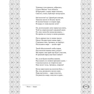 121
Угрюмые тучи пришли, собрались;
Седого Масиса1
чело облекли.
И буря ревет, словно звери сошлись,
Свистит, стонет, буйствует ветер вдали.
Бей молотом! ну! Дикий рев повторя,
Ужасные вопли из бездны звучат:
И молния блещет со взоров царя,
И искры от гнева высоко летят!
Он, мстительный, хочет вернуться опять,
Чтоб яд смертоносный страданий своих
По лону земли без конца разливать,—
Но крепко он стиснут в цепях роковых.
Пусть верные псы те оковы грызут,
Грызут беспрестанно оковы царя,—
Страданья твои, Артавазд, не пройдут.
Последняя в мире — далеко заря!
Твоей обессиленной злобы порыв
Под молотом нашим опять упадет!
Мы верим: наш край еще будет счастлив,
И грешный народ еще благо найдет!
Но, если будем подобны камням,
Расслышать не сможем призывов души,—
Спасенья купель не откроется нам:
Наш молот тогда, Артавазд, сокруши!
Когда перестанем мы молотом бить,—
Вы, псы, разгрызите железо оков:
Пора наступила — царя отпустить,
Он ринется в мир, и жесток и суров...
1
Масис — Арарат.
 