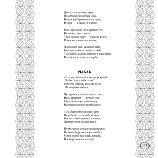 123
Дома у нас руины, прах,
Померкли радостные дни,
Надежды обратились в страх,
И горе — в океан, взгляни!
Брат-армянин! Под мраком туч
Не вижу твоего лица,
Твой долгий плач — уныл и жгуч,
И все же мукам нет конца.
Желанный май, зеленый май,
Как мне приветствовать тебя?
Ты скорбь и кровь принес в наш кран,
И петь не в силах я, скорбя.
РЫБАК
«Что ты спешишь к волне ревучей,
Рыбак! где у тебя глаза?
Смотри, чернея, всходят тучи
На голубые небеса.
Чу! гром вдали грохочет строго,
Весь кругозор — сурово дик.
Смотри: и море понемногу
Наморщило свой ясный лик!»
«Эх, барин! Не велико горе!
Ведь берег — колыбель моя.
Все детство я провел на море,
Дарами моря вскормлен я.
Пусть много сердце повстречало
На море бурь, как в жизни бед:
Меня волна, как мать, качала,
И в море нового мне нет.
 