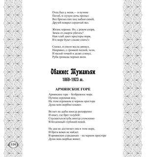 124
Отец был у меня,— в пучине
Погиб, в глухую ночь пропал:
Все братья спят под зыбью синей,
Друзей пожрал сердитый вал.
Жизнь хороша. Но, с роком споря,
Зачем от смерти убегать?
Нам хлеб дают просторы моря,
И в море будет сладко спать!»
Сказал, и смело весла двинул,
Направил, с громкой песней, челн,
И малой точкой в далях сгинул,
Рубя громады черных волн.
Ованнес Туманьян
1869-1923 гг.
АРМЯНСКОЕ ГОРЕ
Армянское горе – безбрежное море.
Пучина огромная вод;
На этом огромном и черном просторе
Душа моя скорбно плывет.
Встает на дыбы иногда разъяренно
И ищет, где брег голубой:
Спускается вглубь иногда утомленно
В бездомный глубокий покой.
Но дна не достигнет она в этом море,
И брега вовек не найдет.
В армянских страданьях – на черном просторе
Душа моя скорбью живет.
 