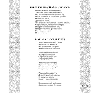 125
ПЕРЕД КАРТИНОЙ АЙВАЗОВСКОГО
Восстав, в океане неистовость вод
Тяжелыми всплесками бьет до высот,
Под яростный рев строит призраки гор,
И буря безбрежный, безгранный простор
Одевает, как в дым,
Дуновеньем своим.
«Ни с места!» - воскликнул, - палитра в руках, -
Старик-чародей, и взмутившийся прах
Покорен, заслышавши гения зов;
И в бурю безмолвно громады волов
Вот стоят, как во сне,
На его полотне.
ЛАМПАДА ПРОСВЕТИТЕЛЯ
Лампада в полночь, меж светил,
Висит блистая, в небесах,
Что просветитель утвердил
В армянских темных небесах.
Хоть без веревки взнесена
Над Арагацом высоко,
С престола вышнего она
Мир озаряет далеко.
И теплится столетий ряд,
Неугасима в смене дней:
Святого слезы в ней горят –
Благоухающий елей.
Руке людей не досягнуть
До той бессмертной высоты,
Ее и ветру не задуть,
Бродяге – вихрю темноты.
Когда наш дивный край лежит
Под черным мраком без конца,
 