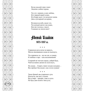 126
Когда унылый страх томит
Людские слабые сердца;
Тот, кто невинен, в ком любовь,
Кто твердой верой осиян,
Кто бодро ждет, что вспыхнет вновь
День лучезарный для армян,
Взглянув на небо, видит тот,
Что вечный светоч там повис,
Как око господа, с высот
Глядящее на землю вниз!
Аветик Исаакян
1875-1957 гг.
* * *
Сорванную розу ветке не вернуть,
Мигом миновавшим снова не вздохнуть.
Что пережила ты – все во сне, в тумане,
И любовь и горе – тень воспоминаний.
Сохраняй же чистым сердце, доброй будь,
Чтоб на память жизни не осела муть,
Не спеши… Смерть глянет поздно или рано…
Все пройдет бесследно: сны и мгла тумана!
* * *
Твоих бровей два сумрачных луча
Изогнуты, как меч у палача.
Все в мире – призрак, ложь и суета
Но будь дано испить твои уста,
 