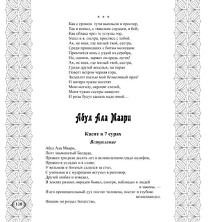 128
* * *
Как с громом тучи выплыли в простор,
Так я пошел, с тяжелым сердцем, в бой;
Как облака чрез те уступы гор,
Ушел и я, сестра, простясь с тобой.
Ах, не ищи, где милый твой, сестра,
Среди пришедших с битвы молодцов:
Примчится конь с уздой из серебра,
Но, одинок, заржет он средь лугов!
Ах, не ищи, где милый твой, сестра,
Среди друзей веселых, на пирах
Повеет ветром черная гора,
Засыплет пылью мой безмолвный прах!
И матери чужие посетят
Мою могилу, окропят слезой,
Меня чужие сестры навестят
И розы будут сыпать надо мной…
Абул Ала Маари
Касит в 7 сурах
Вступление
Абул Ала Маари,
Поэт знаменитый Багдада,
Прожил три раза десять лет в великолепном граде калифов,
Прожил в усладах и в славе;
У вельмож и богатых садился за стол,
С учеными и с мудрецами вступал в разговор,
Друзей любил и изведал,
В землях разных народов бывал, смотря, наблюдал и людей
и законы, —
И его проницательный дух постиг человека, постиг и глубоко
возненавидел.
Нищим он роздал богатство,
 