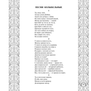 13
ПЕСНИ КОЛЫБЕЛЬНЫЕ
1
Ты, вода, теки,
Тельце детки обойми,
Тысяч сон да будь с тобой,
Не спать мужу с молодой женой,
Моему же мальчику — покой!
Баю-бай! ну что ж, ну что ж,
Коль до ночи ты заснешь.
Баю-бай! к тебе кто зол,
Пропадет пускай его осел,
Тот осел пойдет на огород,
В творог уши обмакнет,
Все сожрет он у него,
Не оставит ничего.
2
У меня ль невеста есть,
Жениху прямая честь,
У меня ли дочка есть кудрявая,
Справлю свадебку на славу я,
Посреди зеленых свеч,
В кудрях с лентами до плеч.
Девочка руками двигает,
Девочка в постельке прыгает.
Я кому ее отдам?
Принцу я ее отдам,
А в приданое я дам — сто карет
С платьями, каких нигде — краше нет,
Дам покрыться ей — узорчатый платок,
Дам чесаться ей — янтарный гребешок,
Дам одеться ей — серебрян поясок»
Дам обуться ей — сафьяный башмачок,
Все, что в доме есть,— от крыши по порог..
3
Ты в постельке хороша,
Я тебе, моя душа,
Месяц в гости приведу
Да вечернюю звезду
 